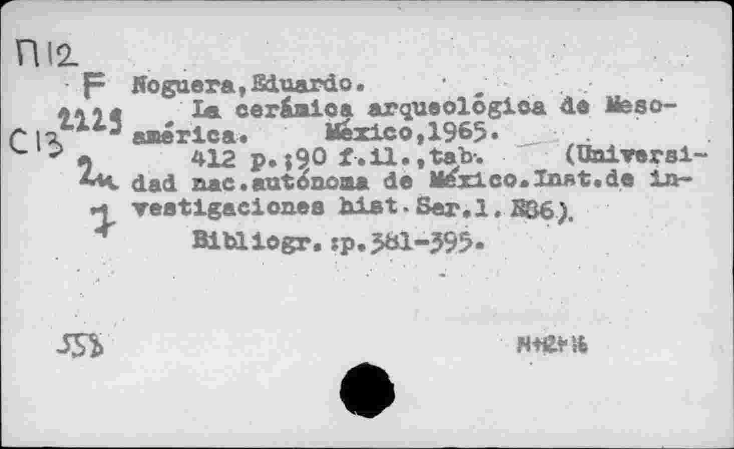 ﻿ПІ2.
F Noguera,Eduardo« ' .
л« ч « la сегіжіса arqueologioa de Meso-
r їх аветіса. Мехісо,1965. _	•
а 412 pu90 f. 11., tab. (Universl-dad нас.autônom* de Mexico.ïnat.de ln~
и veetigaclonea Mat. Ser.l. 386).
Bibliogr.;p.501-595«
